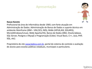 Apresentação
Kazuo Kaneto
Profissional da área de Informática desde 1969, com forte atuação em
Administração de Dados. Administração de Banco de Dados e suporte técnico em
ambiente Mainframe (IBM – VM,CICS, IMS), Midle (HPUX,AIX, SOLARIS),
Micro(Windows/Linux), Web( Apache/IIS), Banco de Dados (DB2, Oracle,Sybase,
SQL-Server, Postgres e Mysql) e Programação (Cobol, Visual Basic, C++, Java, PHP,
SQL, etc).
Proprietário do site www.babica.com.br, portal do sistema de controle e avaliação
de alunos para escolas públicas estaduais, municipais e particulares.
 