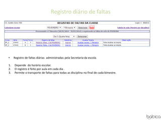 Registro diário de faltas
• Registro de faltas diárias administradas pela Secretaria da escola.
1. Depende do horário escolar.
2. O registro é feito por aula em cada dia .
3. Permite o transporte de faltas para todas as disciplina no final de cada bimestre.
 