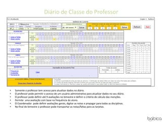 Diário de Classe do Professor
• Somente o professor tem acesso para atualizar dados no diário.
• O professor pode permitir o acesso de um usuário administrativo para atualizar dados no seu diário.
• O professor pode definir até 9 avaliações no bimestre e definir o critério de cálculo das menções.
• Permite uma avaliação com base na frequência do aluno.
• O Coordenador pode definir avaliações gerais, digitar as notas e propagar para todas as disciplinas.
• No final do bimestre o professor pode transportar as notas/faltas para as tarjetas.
 