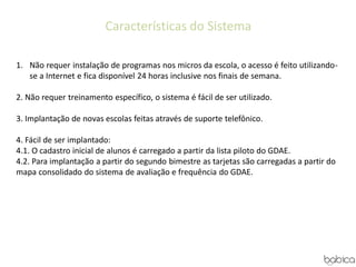 Características do Sistema
1. Não requer instalação de programas nos micros da escola, o acesso é feito utilizando-
se a Internet e fica disponível 24 horas inclusive nos finais de semana.
2. Não requer treinamento específico, o sistema é fácil de ser utilizado.
3. Implantação de novas escolas feitas através de suporte telefônico.
4. Fácil de ser implantado:
4.1. O cadastro inicial de alunos é carregado a partir da lista piloto do GDAE.
4.2. Para implantação a partir do segundo bimestre as tarjetas são carregadas a partir do
mapa consolidado do sistema de avaliação e frequência do GDAE.
 
