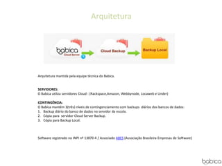 Arquitetura
Arquitetura mantida pela equipe técnica do Babica.
SERVIDORES:
O Babica utiliza servidores Cloud : (Rackspace,Amazon, Webbynode, Locaweb e Under)
CONTINGÊNCIA:
O Babica mantém 3(três) níveis de contingenciamento com backups diários dos bancos de dados:
1. Backup diário do banco de dados no servidor da escola.
2. Cópia para servidor Cloud Server Backup.
3. Cópia para Backup Local.
Software registrado no INPI nº 13870-4 / Associado ABES (Associação Brasileira Empresas de Software)
 
