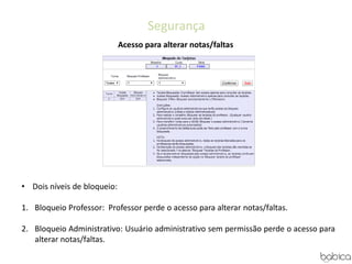 Segurança
Acesso para alterar notas/faltas
• Dois níveis de bloqueio:
1. Bloqueio Professor: Professor perde o acesso para alterar notas/faltas.
2. Bloqueio Administrativo: Usuário administrativo sem permissão perde o acesso para
alterar notas/faltas.
 