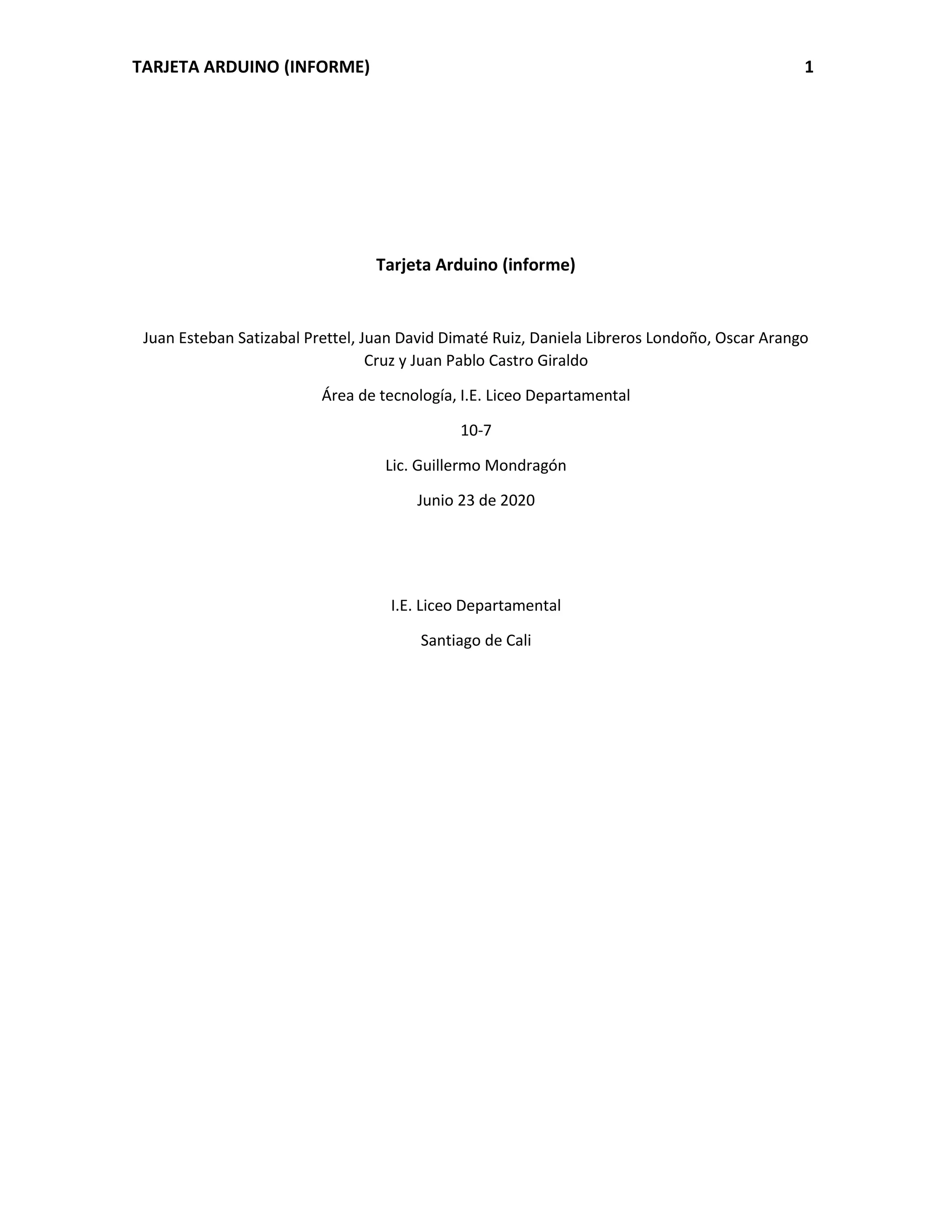 TARJETA ARDUINO (INFORME) 1
Tarjeta Arduino (informe)
Juan Esteban Satizabal Prettel, Juan David Dimaté Ruiz, Daniela Libreros Londoño, Oscar Arango
Cruz y Juan Pablo Castro Giraldo
Área de tecnología, I.E. Liceo Departamental
10-7
Lic. Guillermo Mondragón
Junio 23 de 2020
I.E. Liceo Departamental
Santiago de Cali
 