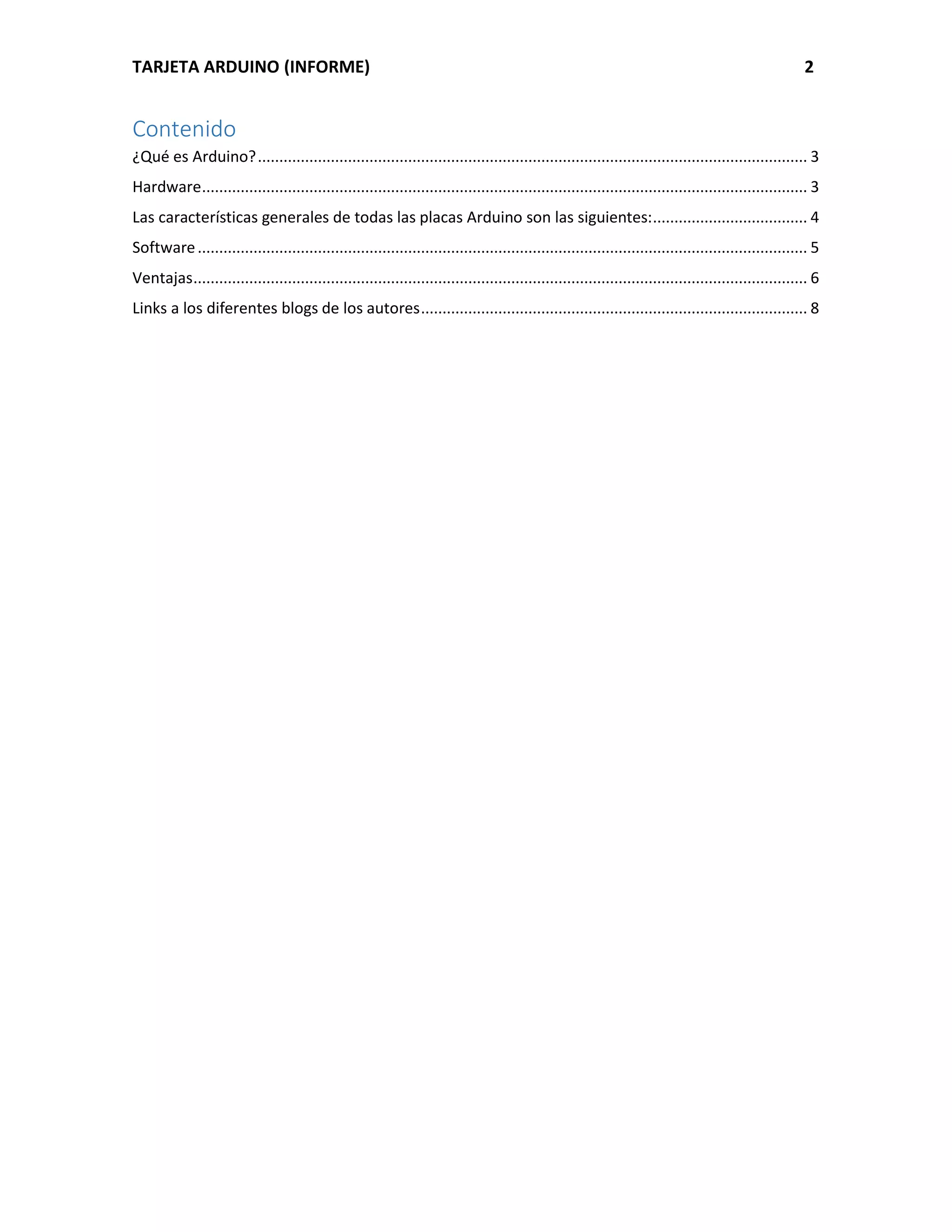 TARJETA ARDUINO (INFORME) 2
Contenido
¿Qué es Arduino?................................................................................................................................ 3
Hardware............................................................................................................................................. 3
Las características generales de todas las placas Arduino son las siguientes:.................................... 4
Software.............................................................................................................................................. 5
Ventajas............................................................................................................................................... 6
Links a los diferentes blogs de los autores.......................................................................................... 8
 