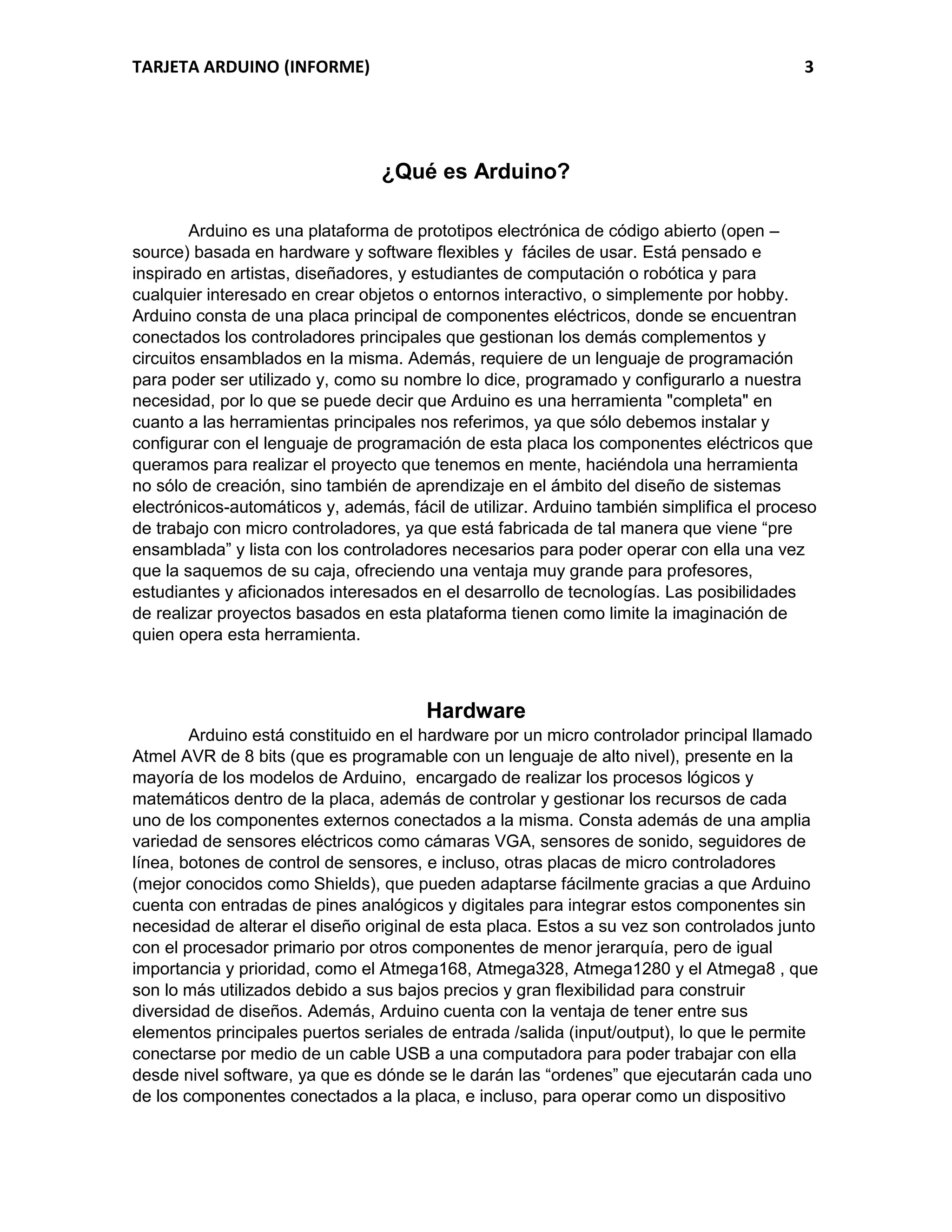 TARJETA ARDUINO (INFORME) 3
¿Qué es Arduino?
Arduino es una plataforma de prototipos electrónica de código abierto (open –
source) basada en hardware y software flexibles y fáciles de usar. Está pensado e
inspirado en artistas, diseñadores, y estudiantes de computación o robótica y para
cualquier interesado en crear objetos o entornos interactivo, o simplemente por hobby.
Arduino consta de una placa principal de componentes eléctricos, donde se encuentran
conectados los controladores principales que gestionan los demás complementos y
circuitos ensamblados en la misma. Además, requiere de un lenguaje de programación
para poder ser utilizado y, como su nombre lo dice, programado y configurarlo a nuestra
necesidad, por lo que se puede decir que Arduino es una herramienta "completa" en
cuanto a las herramientas principales nos referimos, ya que sólo debemos instalar y
configurar con el lenguaje de programación de esta placa los componentes eléctricos que
queramos para realizar el proyecto que tenemos en mente, haciéndola una herramienta
no sólo de creación, sino también de aprendizaje en el ámbito del diseño de sistemas
electrónicos-automáticos y, además, fácil de utilizar. Arduino también simplifica el proceso
de trabajo con micro controladores, ya que está fabricada de tal manera que viene “pre
ensamblada” y lista con los controladores necesarios para poder operar con ella una vez
que la saquemos de su caja, ofreciendo una ventaja muy grande para profesores,
estudiantes y aficionados interesados en el desarrollo de tecnologías. Las posibilidades
de realizar proyectos basados en esta plataforma tienen como limite la imaginación de
quien opera esta herramienta.
Hardware
Arduino está constituido en el hardware por un micro controlador principal llamado
Atmel AVR de 8 bits (que es programable con un lenguaje de alto nivel), presente en la
mayoría de los modelos de Arduino, encargado de realizar los procesos lógicos y
matemáticos dentro de la placa, además de controlar y gestionar los recursos de cada
uno de los componentes externos conectados a la misma. Consta además de una amplia
variedad de sensores eléctricos como cámaras VGA, sensores de sonido, seguidores de
línea, botones de control de sensores, e incluso, otras placas de micro controladores
(mejor conocidos como Shields), que pueden adaptarse fácilmente gracias a que Arduino
cuenta con entradas de pines analógicos y digitales para integrar estos componentes sin
necesidad de alterar el diseño original de esta placa. Estos a su vez son controlados junto
con el procesador primario por otros componentes de menor jerarquía, pero de igual
importancia y prioridad, como el Atmega168, Atmega328, Atmega1280 y el Atmega8 , que
son lo más utilizados debido a sus bajos precios y gran flexibilidad para construir
diversidad de diseños. Además, Arduino cuenta con la ventaja de tener entre sus
elementos principales puertos seriales de entrada /salida (input/output), lo que le permite
conectarse por medio de un cable USB a una computadora para poder trabajar con ella
desde nivel software, ya que es dónde se le darán las “ordenes” que ejecutarán cada uno
de los componentes conectados a la placa, e incluso, para operar como un dispositivo
 