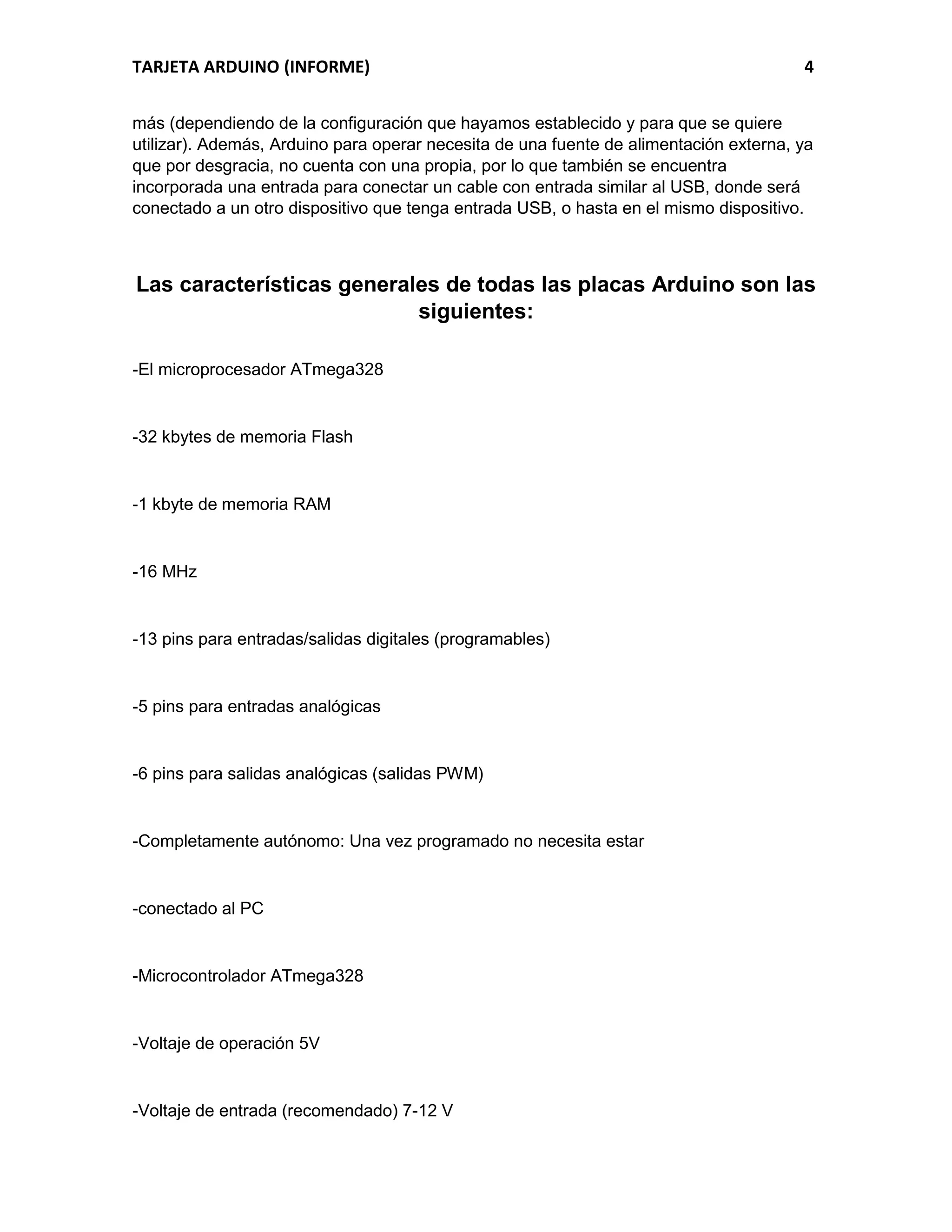 TARJETA ARDUINO (INFORME) 4
más (dependiendo de la configuración que hayamos establecido y para que se quiere
utilizar). Además, Arduino para operar necesita de una fuente de alimentación externa, ya
que por desgracia, no cuenta con una propia, por lo que también se encuentra
incorporada una entrada para conectar un cable con entrada similar al USB, donde será
conectado a un otro dispositivo que tenga entrada USB, o hasta en el mismo dispositivo.
Las características generales de todas las placas Arduino son las
siguientes:
-El microprocesador ATmega328
-32 kbytes de memoria Flash
-1 kbyte de memoria RAM
-16 MHz
-13 pins para entradas/salidas digitales (programables)
-5 pins para entradas analógicas
-6 pins para salidas analógicas (salidas PWM)
-Completamente autónomo: Una vez programado no necesita estar
-conectado al PC
-Microcontrolador ATmega328
-Voltaje de operación 5V
-Voltaje de entrada (recomendado) 7-12 V
 