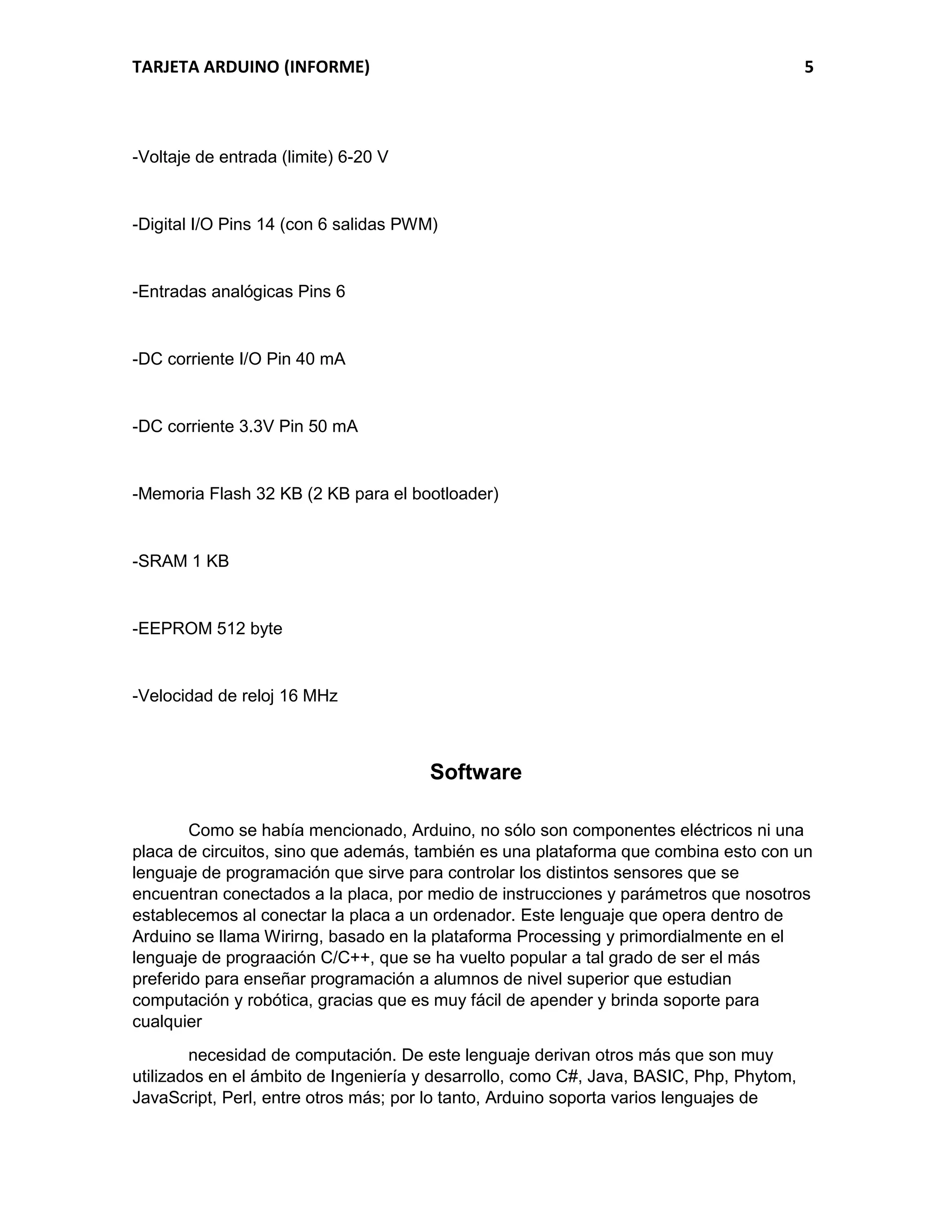 TARJETA ARDUINO (INFORME) 5
-Voltaje de entrada (limite) 6-20 V
-Digital I/O Pins 14 (con 6 salidas PWM)
-Entradas analógicas Pins 6
-DC corriente I/O Pin 40 mA
-DC corriente 3.3V Pin 50 mA
-Memoria Flash 32 KB (2 KB para el bootloader)
-SRAM 1 KB
-EEPROM 512 byte
-Velocidad de reloj 16 MHz
Software
Como se había mencionado, Arduino, no sólo son componentes eléctricos ni una
placa de circuitos, sino que además, también es una plataforma que combina esto con un
lenguaje de programación que sirve para controlar los distintos sensores que se
encuentran conectados a la placa, por medio de instrucciones y parámetros que nosotros
establecemos al conectar la placa a un ordenador. Este lenguaje que opera dentro de
Arduino se llama Wirirng, basado en la plataforma Processing y primordialmente en el
lenguaje de prograación C/C++, que se ha vuelto popular a tal grado de ser el más
preferido para enseñar programación a alumnos de nivel superior que estudian
computación y robótica, gracias que es muy fácil de apender y brinda soporte para
cualquier
necesidad de computación. De este lenguaje derivan otros más que son muy
utilizados en el ámbito de Ingeniería y desarrollo, como C#, Java, BASIC, Php, Phytom,
JavaScript, Perl, entre otros más; por lo tanto, Arduino soporta varios lenguajes de
 