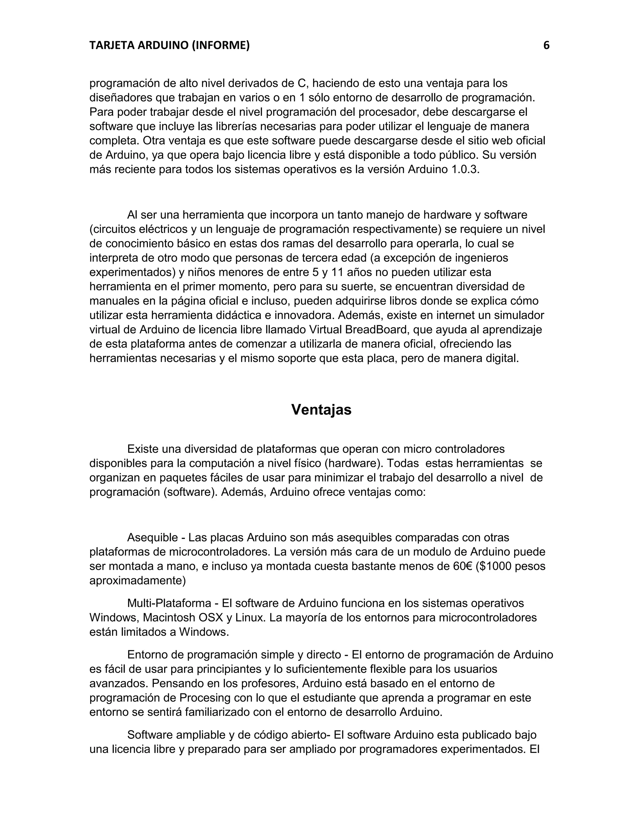 TARJETA ARDUINO (INFORME) 6
programación de alto nivel derivados de C, haciendo de esto una ventaja para los
diseñadores que trabajan en varios o en 1 sólo entorno de desarrollo de programación.
Para poder trabajar desde el nivel programación del procesador, debe descargarse el
software que incluye las librerías necesarias para poder utilizar el lenguaje de manera
completa. Otra ventaja es que este software puede descargarse desde el sitio web oficial
de Arduino, ya que opera bajo licencia libre y está disponible a todo público. Su versión
más reciente para todos los sistemas operativos es la versión Arduino 1.0.3.
Al ser una herramienta que incorpora un tanto manejo de hardware y software
(circuitos eléctricos y un lenguaje de programación respectivamente) se requiere un nivel
de conocimiento básico en estas dos ramas del desarrollo para operarla, lo cual se
interpreta de otro modo que personas de tercera edad (a excepción de ingenieros
experimentados) y niños menores de entre 5 y 11 años no pueden utilizar esta
herramienta en el primer momento, pero para su suerte, se encuentran diversidad de
manuales en la página oficial e incluso, pueden adquirirse libros donde se explica cómo
utilizar esta herramienta didáctica e innovadora. Además, existe en internet un simulador
virtual de Arduino de licencia libre llamado Virtual BreadBoard, que ayuda al aprendizaje
de esta plataforma antes de comenzar a utilizarla de manera oficial, ofreciendo las
herramientas necesarias y el mismo soporte que esta placa, pero de manera digital.
Ventajas
Existe una diversidad de plataformas que operan con micro controladores
disponibles para la computación a nivel físico (hardware). Todas estas herramientas se
organizan en paquetes fáciles de usar para minimizar el trabajo del desarrollo a nivel de
programación (software). Además, Arduino ofrece ventajas como:
Asequible - Las placas Arduino son más asequibles comparadas con otras
plataformas de microcontroladores. La versión más cara de un modulo de Arduino puede
ser montada a mano, e incluso ya montada cuesta bastante menos de 60€ ($1000 pesos
aproximadamente)
Multi-Plataforma - El software de Arduino funciona en los sistemas operativos
Windows, Macintosh OSX y Linux. La mayoría de los entornos para microcontroladores
están limitados a Windows.
Entorno de programación simple y directo - El entorno de programación de Arduino
es fácil de usar para principiantes y lo suficientemente flexible para los usuarios
avanzados. Pensando en los profesores, Arduino está basado en el entorno de
programación de Procesing con lo que el estudiante que aprenda a programar en este
entorno se sentirá familiarizado con el entorno de desarrollo Arduino.
Software ampliable y de código abierto- El software Arduino esta publicado bajo
una licencia libre y preparado para ser ampliado por programadores experimentados. El
 