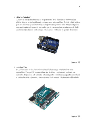 4
1. ¿Qué es Arduino?
Arduino es una plataforma que da la oportunidad de la creación de electrónica de
código abierto, la cual está basada en hardware y software libre, flexible y fácil utilizar
para los creadores y desarrolladores. Esta plataforma permite crear diferentes tipos de
microordenadores de una sola placa a los que la comunidad de creadores puede darles
diferentes tipos de uso. En la imagen 1.1 podemos evidenciar el ejemplo de arduino:
Imagen 1.1
2. Arduino Uno
El Arduino Uno es una placa microcontrolador de código abierto basado en el
microchip ATmega328P y desarrollado por Arduino. La placa está equipada con
conjuntos de pines de E/S (entrada/ salida) digitales y similares que pueden conectarse
a varias placas de expansión y otros circuito. En la imagen 2.1 podemos evidenciarlo:
Imagen 2.1
 
