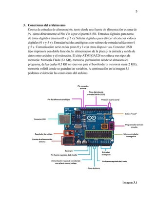 5
3. Conexiones del arduino uno
Consta de entradas de alimentación, tanto desde una fuente de alimentación externa de
9v como directamente al Pin Vin o por el puerto USB. Entradas digitales para toma
de datos digitales binarios (0 v y 5 v). Salidas digitales para ofrecer al exterior valores
digitales (0 v y 5 v). Entradas/salidas analógicas con valores de entrada/salida entre 0
y 5 v. Comunicación serie en los pines 0 y 1 con otros dispositivos. Conector USB
tipo impresora con doble función, la alimentación de la placa y la entrada y salida de
datos entre arduino y el ordenador. El chip ATMEGA328 nos ofrece tres tipos de
memoria: Memoria Flash (32 KB), memoria permanente donde se almacena el
programa, de las cuales 0.5 KB se reservan para el bootloader y memoria sram (2 KB),
memoria volátil donde se guardan las variables. A continuación en la imagen 3.1
podemos evidenciar las conexiones del arduino:
Imagen 3.1
 