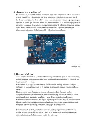 6
4. ¿Para qué sirve el arduino uno?
Un arduino se puede utilizar para desarrollar elementos autónomos, o bien conectarse
a otros dispositivos o interactuar con otros programas, para interactuar tanto con el
hardware como con el software. Sirve tanto para controlar un elemento, pongamos por
ejemplo un motor que nos suba o baje una persiana basada en la luz que haya gracias a
un sensor conectado al Arduino, o bien para transformar la información de una fuente,
como puede ser un teclado, y convertir la información a algo que entienda, por
ejemplo, un ordenador. En la imagen 4.1 evidenciamos un arduino:
Imagen 4.1
5. Hardware y Software
Todo sistema informático necesita un hardware y un software para su funcionamiento,
ambas partes del computador son de suma importancia, estas realizan en conjunto las
tareas que se le solicitan.
El hardware es el soporte físico sobre el que se instala, opera y funciona cualquier
software; es decir, el hardware, es el pilar del computador, sin esto el computador no
existe.
Hardware es la parte física de un sistema informático. Está formado por los
componentes eléctricos, electrónicos, electromecánicos y mecánicos, es decir, de los
materiales físicos necesarios para hacer viable el funcionamiento del equipo.
El término hardware proviene del inglés, significa partes duras, hoy en día se usa en el
idioma español sin traducción, siendo utilizado para referirse a los componentes que
tienen un carácter material y conforman un equipo de computación.
El software es la parte lógica de la informática, es la que permite que el hardware
realice sus funciones, físicamente no existe, pero para realizar cualquier cosa en el
sistema informático lo hacemos por medio del software.
 