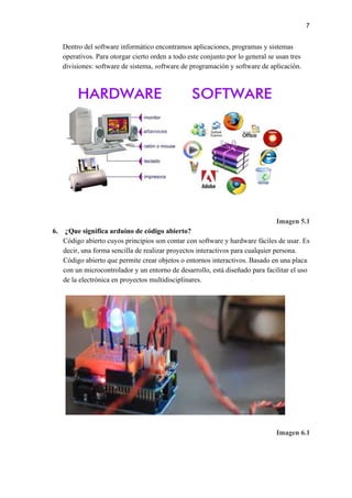 7
Dentro del software informático encontramos aplicaciones, programas y sistemas
operativos. Para otorgar cierto orden a todo este conjunto por lo general se usan tres
divisiones: software de sistema, ​s​oftware de programación y software de aplicación.
Imagen 5.1
6. ¿Que significa arduino de código abierto?
Código abierto cuyos principios son contar con software y hardware fáciles de usar. Es
decir, una forma sencilla de realizar proyectos interactivos para cualquier persona.
Código abierto que permite crear objetos o entornos interactivos. Basado en una placa
con un microcontrolador y un entorno de desarrollo, está diseñado para facilitar el uso
de la electrónica en proyectos multidisciplinares.
Imagen 6.1
 