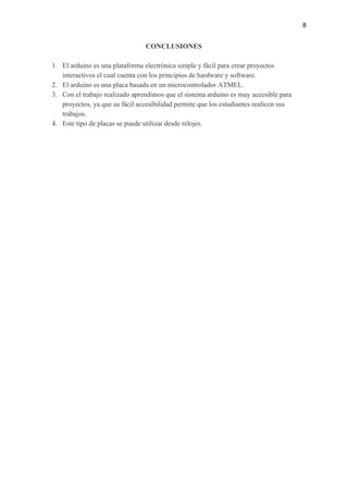 8
CONCLUSIONES
1. El arduino es una plataforma electrónica simple y fácil para crear proyectos
interactivos el cual cuenta con los principios de hardware y software.
2. El arduino es una placa basada en un microcontrolador ATMEL.
3. Con el trabajo realizado aprendimos que el sistema arduino es muy accesible para
proyectos, ya que su fácil accesibilidad permite que los estudiantes realicen sus
trabajos.
4. Este tipo de placas se puede utilizar desde relojes.
 