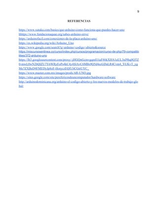 9
REFERENCIAS
https://www.xataka.com/basics/que-arduino-como-funciona-que-puedes-hacer-uno
hhttps://www.fundacionaquae.org/sabes-arduino-sirve/
https://arduinofacil.com/conexiones-de-la-placa-arduino-uno/
https://es.wikipedia.org/wiki/Arduino_Uno
https://www.google.com/search?q=arduino+codigo+abierto&source
https://miscursosenlinea.co/curso/index.php/cursos/programacion/curso-de-php/79-compatibi
lities/372-arduino-uno
https://lh3.googleusercontent.com/proxy/-jHGQnGcmvgqmfi1iaF86kXHA1uUL3nJ9hq0QTZ
0-mwL0wN2bQlZU7Y6WRyFoPs4kC4y4SlAvC6MBs9Q5d4ecGDaLR4Cvm4_YUKvT_yg
Me7ZXBeD4FMEDyJp8oF-HoryczEQf13tCGtrUYC_
https://www.master.com.mx/images/prods/AR-UNO.jpg
https://sites.google.com/site/perefericosdeuncomputador/hardware-software
http://arduinodominicana.org/arduino-el-codigo-abierto-y-los-nuevos-modelos-de-trabajo-glo
bal/
 
