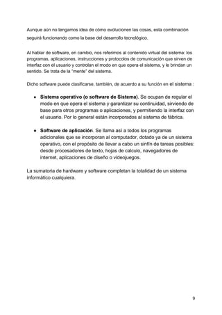 Aunque aún no tengamos idea de cómo evolucionen las cosas, esta combinación
seguirá funcionando como la base del desarrollo tecnológico.
Al hablar de software, en cambio, nos referimos al contenido virtual del sistema: los
programas, aplicaciones, instrucciones y protocolos de comunicación que sirven de
interfaz con el usuario y controlan el modo en que opera el sistema, y le brindan un
sentido. Se trata de la “mente” del sistema.
Dicho software puede clasificarse, también, de acuerdo a su función en​ el sistema​ :
● Sistema operativo (o software de Sistema)​. Se ocupan de regular el
modo en que opera el sistema y garantizar su continuidad, sirviendo de
base para otros programas o aplicaciones, y permitiendo la interfaz con
el usuario. Por lo general están incorporados al sistema de fábrica.
● Software de aplicación​. Se llama así a todos los programas
adicionales que se incorporan al computador, dotado ya de un sistema
operativo, con el propósito de llevar a cabo un sinfín de tareas posibles:
desde procesadores de texto, hojas de calculo, navegadores de
internet, aplicaciones de diseño o videojuegos.
La sumatoria de hardware y software completan la totalidad de un sistema
informático cualquiera.
9
 