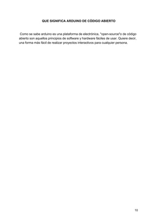 QUE SIGNIFICA ARDUINO DE CÓDIGO ABIERTO
Como se sabe arduino es una plataforma de electrónica, "open-source"o de código
abierto son aquellos principios de software y hardware fáciles de usar. Quiere decir,
una forma más fácil de realizar proyectos interactivos para cualquier persona.
10
 