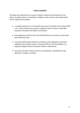 CONCLUSIONES
El trabajo que realizamos nos ayudó a ampliar nuestros conocimientos con los
temas la tarjeta arduino, el hardware y software, entre muchos más relacionados
con la materia de tecnología.
● La tarjeta arduino es un movimiento que busca la creación de una placa PCB
o de circuito impreso que ayude a cualquier usuario a crear y desarrollar
proyectos de electronica finales y funcionales.  
 
● Esta plataforma permite crear microordenadores de una placa la cual puede
tener diferentes usos.
● Las placas del Proyecto Arduino se dividen en dos categorías, la primera
categoría sería la placa simple, una placa PCB con microcontrolador y la
segunda categoría serían las placas shields o extensiones.
● para que una placa Arduino funcione correctamente, necesitaremos dos
elementos: energía y software.
11
 