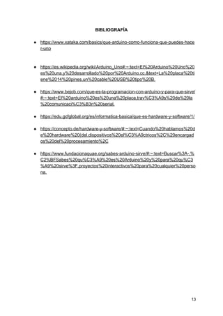 BIBLIOGRAFÍA
● https://www.xataka.com/basics/que-arduino-como-funciona-que-puedes-hace
r-uno
● https://es.wikipedia.org/wiki/Arduino_Uno#:~:text=El%20Arduino%20Uno%20
es%20una,y%20desarrollado%20por%20Arduino.cc.&text=La%20placa%20ti
ene%2014%20pines,un%20cable%20USB%20tipo%20B.
● https://www.bejob.com/que-es-la-programacion-con-arduino-y-para-que-sirve/
#:~:text=El%20arduino%20es%20una%20placa,trav%C3%A9s%20de%20la
%20comunicaci%C3%B3n%20serial.
● https://edu.gcfglobal.org/es/informatica-basica/que-es-hardware-y-software/1/
● https://concepto.de/hardware-y-software/#:~:text=Cuando%20hablamos%20d
e%20hardware%20(del,dispositivos%20el%C3%A9ctricos%2C%20encargad
os%20del%20procesamiento%2C
● https://www.fundacionaquae.org/sabes-arduino-sirve/#:~:text=Buscar%3A-,%
C2%BFSabes%20qu%C3%A9%20es%20Arduino%20y%20para%20qu%C3
%A9%20sirve%3F,proyectos%20interactivos%20para%20cualquier%20perso
na.
13
 
