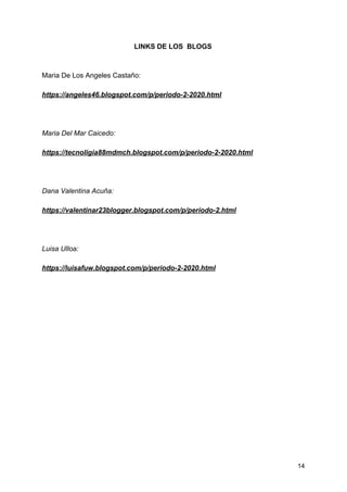 LINKS DE LOS BLOGS
Maria De Los Angeles Castaño:
https://angeles46.blogspot.com/p/periodo-2-2020.html
Maria Del Mar Caicedo:
https://tecnoligia88mdmch.blogspot.com/p/periodo-2-2020.html
Dana Valentina Acuña:
https://valentinar23blogger.blogspot.com/p/periodo-2.html
Luisa Ulloa:
https://luisafuw.blogspot.com/p/periodo-2-2020.html
14
 