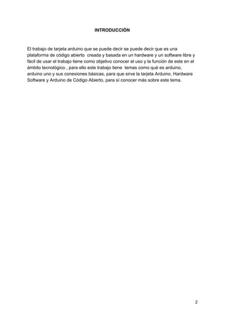 INTRODUCCIÓN
El trabajo de tarjeta arduino que se puede decir se puede decir que es una
plataforma de código abierto creada y basada en un hardware y un software libre y
fácil de usar el trabajo tiene como objetivo conocer el uso y la función de este en el
ámbito tecnológico , para ello este trabajo tiene temas como qué es arduino,
arduino uno y sus conexiones básicas, para que sirve la tarjeta Arduino, Hardware
Software y Arduino de Código Abierto, para sí conocer más sobre este tema.
2
 
