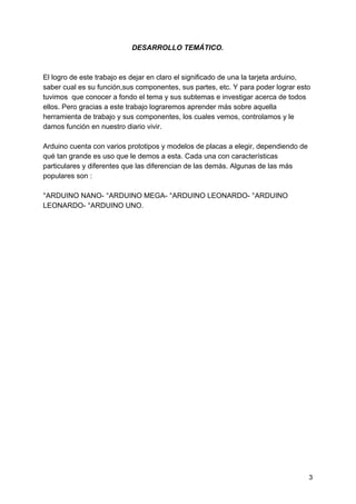 DESARROLLO TEMÁTICO.
 
El logro de este trabajo es dejar en claro el significado de una la tarjeta arduino,
saber cual es su función,sus componentes, sus partes, etc. Y para poder lograr esto
tuvimos que conocer a fondo el tema y sus subtemas e investigar acerca de todos
ellos. Pero gracias a este trabajo lograremos aprender más sobre aquella
herramienta de trabajo y sus componentes, los cuales vemos, controlamos y le
damos función en nuestro diario vivir.
Arduino cuenta con varios prototipos y modelos de placas a elegir, dependiendo de
qué tan grande es uso que le demos a esta. Cada una con características
particulares y diferentes que las diferencian de las demás. Algunas de las más
populares son :
°ARDUINO NANO- °ARDUINO MEGA- °ARDUINO LEONARDO- °ARDUINO
LEONARDO- °ARDUINO UNO.
3
 