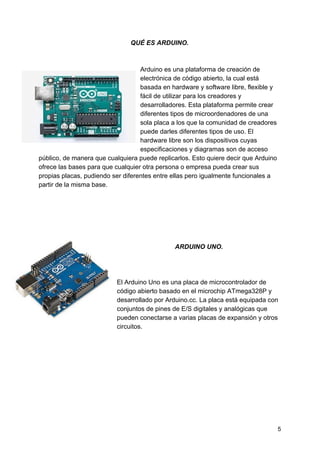 QUÉ ES ARDUINO.
Arduino es una plataforma de creación de
electrónica de código abierto, la cual está
basada en hardware y software libre, flexible y
fácil de utilizar para los creadores y
desarrolladores. Esta plataforma permite crear
diferentes tipos de microordenadores de una
sola placa a los que la comunidad de creadores
puede darles diferentes tipos de uso. El
hardware libre son los dispositivos cuyas
especificaciones y diagramas son de acceso
público, de manera que cualquiera puede replicarlos. Esto quiere decir que Arduino
ofrece las bases para que cualquier otra persona o empresa pueda crear sus
propias placas, pudiendo ser diferentes entre ellas pero igualmente funcionales a
partir de la misma base.
ARDUINO UNO.
El Arduino Uno es una placa de microcontrolador de
código abierto basado en el microchip ATmega328P y
desarrollado por Arduino.cc.​​ La placa está equipada con
conjuntos de pines de E/S digitales y analógicas que
pueden conectarse a varias placas de expansión y otros
circuitos.
5
 