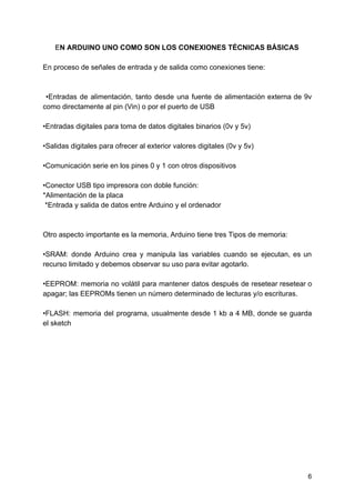 E​N ARDUINO UNO COMO SON LOS CONEXIONES TÉCNICAS BÁSICAS
En proceso de señales de entrada y de salida como conexiones tiene:
•Entradas de alimentación, tanto desde una fuente de alimentación externa de 9v
como directamente al pin (Vin) o por el puerto de USB
•Entradas digitales para toma de datos digitales binarios (0v y 5v)
•Salidas digitales para ofrecer al exterior valores digitales (0v y 5v)
•Comunicación serie en los pines 0 y 1 con otros dispositivos
•Conector USB tipo impresora con doble función:
*Alimentación de la placa
*Entrada y salida de datos entre Arduino y el ordenador
Otro aspecto importante es la memoria, Arduino tiene tres Tipos de memoria:
•SRAM: donde Arduino crea y manipula las variables cuando se ejecutan, es un
recurso limitado y debemos observar su uso para evitar agotarlo.
•EEPROM: memoria no volátil para mantener datos después de resetear resetear o
apagar; las EEPROMs tienen un número determinado de lecturas y/o escrituras.
•FLASH: memoria del programa, usualmente desde 1 kb a 4 MB, donde se guarda
el sketch
6
 