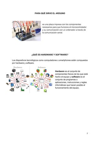 PARA QUÉ SIRVE EL ARDUINO
es una placa impresa con los componentes
necesarios para que funcione el microcontrolador
y su comunicación con un ordenador a través de
la comunicación serial.
¿QUÉ ES HARDWARE Y SOFTWARE?
Los dispositivos tecnològicos como computadoras o smartphones están compuestos
por hardware y software.
Hardware ​es el conjunto de
componentes físicos de los que está
hecho el equipo y ​software ​es el
conjunto de programas o
aplicaciones, instrucciones y reglas
informáticas que hacen posible el
funcionamiento del equipo.
7
 