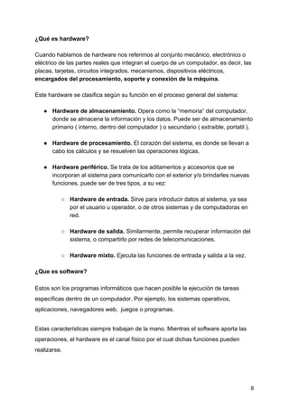 ¿Qué es hardware?
Cuando hablamos de hardware nos referimos al conjunto mecánico, electrónico o
eléctrico de las partes reales que integran el cuerpo de un computador, es decir, las
placas, tarjetas, circuitos integrados, mecanismos, dispositivos eléctricos,
encargados del procesamiento, soporte y conexión de la máquina.
Este hardware se clasifica según su función en el proceso general del sistema:
● Hardware de almacenamiento. ​Opera como la “memoria” del computador,
donde se almacena la información y los datos. Puede ser de almacenamiento
primario ( interno, dentro del computador ) o secundario ( extraible, portatil ).
● Hardware de procesamiento. ​El corazón del sistema, es donde se llevan a
cabo los cálculos y se resuelven las operaciones lógicas.
● Hardware periférico. ​Se trata de los aditamentos y accesorios que se
incorporan al sistema para comunicarlo con el exterior y/o brindarles nuevas
funciones. puede ser de tres tipos, a su vez:
○ Hardware de entrada. ​Sirve para introducir datos al sistema, ya sea
por el usuario u operador, o de otros sistemas y de computadoras en
red.
○ Hardware de salida. ​Similarmente, permite recuperar información del
sistema, o compartirlo por redes de telecomunicaciones.
○ Hardware mixto. ​Ejecuta las funciones de entrada y salida a la vez.
 
¿Que es software?
Estos son los programas informáticos que hacen posible la ejecución de tareas
específicas dentro de un computador. Por ejemplo, los sistemas operativos,
aplicaciones, navegadores web, juegos o programas.
Estas características siempre trabajan de la mano. Mientras el software aporta las
operaciones, el hardware es el canal físico por el cual dichas funciones pueden
realizarse.
8
 
