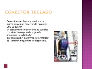 Generalmente, las computadoras de
marca poseen un conector de tipo mini
DIN. De poseer
un teclado con conector que no coincida
con el de la computadora, puede
adquirirse un adaptador
que soluciona el problema sin necesidad
de cambiar ninguno de los dispositivo.
 