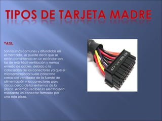 * ATX. Son las más comunes y difundidas en el mercado, se puede decir que se están convirtiendo en un estándar son las de más fácil ventilación y menos enredo de cables, debido a la colocación de los conectores ya que el microprocesador suele colocarse cerca del ventilador de la fuente de alimentación y los conectores para discos cerca de los extremos de la placa. Además, reciben la electricidad mediante un conector formado por una sola pieza. 