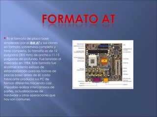 *   Es el formato de placa base empleado por el  IBM   AT  y sus clones en formato sobremesa completo y torre completo. Su tamaño es de 12 pulgadas (305 mm) de ancho x 11-13 pulgadas de profundo. Fue lanzado al mercado en 1984. Este formato fue el primer intento exitoso de estandarización para las formas de placas base; antes de él, cada fabricante producía sus PC de formas diferentes haciendo casi imposible realizar intercambios de partes, actualizaciones de hardware y otras operaciones que hoy son comunes. 