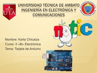 UNIVERSIDAD TÉCNICA DE AMBATO
INGENIERÍA EN ELECTRÓNICA Y
COMUNICACIONES
Nombre: Karla Chicaiza
Curso: II «B» Electrónica
Tema: Tarjeta de Arduino
 