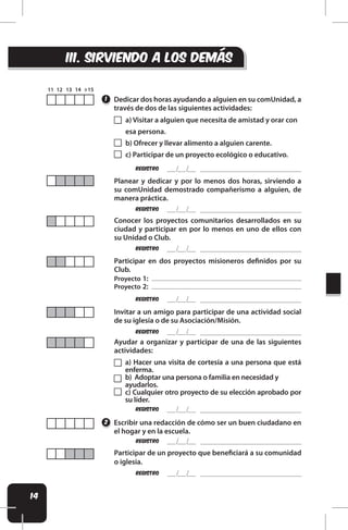 14
REgistro
REgistro
REgistro
REgistro
REgistro
REgistro
REgistro
REgistro
Dedicar dos horas ayudando a alguien en su comUnidad, a
través de dos de las siguientes actividades:
Escribir una redacción de cómo ser un buen ciudadano en
el hogar y en la escuela.
Participar de un proyecto que beneiciará a su comunidad
o iglesia.
1
2
Planear y dedicar y por lo menos dos horas, sirviendo a
su comUnidad demostrado compañerismo a alguien, de
manera práctica.
Conocer los proyectos comunitarios desarrollados en su
ciudad y participar en por lo menos en uno de ellos con
su Unidad o Club.
Invitar a un amigo para participar de una actividad social
de su iglesia o de su Asociación/Misión.
Ayudar a organizar y participar de una de las siguientes
actividades:
iii. SIRVIENDO A LOS DEMÁS
a) Visitar a alguien que necesita de amistad y orar con
esa persona.
b) Ofrecer y llevar alimento a alguien carente.
c) Participar de un proyecto ecológico o educativo.
Participar en dos proyectos misioneros deinidos por su
Club.
Proyecto 1:
Proyecto 2:
a) Hacer una visita de cortesía a una persona que está
enferma.
b) Adoptar una persona o familia en necesidad y
ayudarlos.
c) Cualquier otro proyecto de su elección aprobado por
su líder.
 