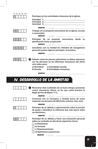 15
iv. DESARROLLO DE LA AMISTAD
REgistro
REgistro
REgistro
REgistro
REgistro
REgistro
REgistro
REgistro
REgistro
Debatir: cómo los jóvenes adventistas se deben relacionar
con las personas en las diferentes situaciones del diario
vivir, tales como:
Mencionar diez cualidades de un buen amigo y presentar
cuatro situaciones diarias en las que usted practicó la
Regla de Oro de Mateo 7:12.
Conversar con su Consejero o Unidad acerca de como
respectar Las personas de diferentes culturas, raza, sexo.
Participar de un debate o representación sobre la presión
de grupo e identiicar la inluencia que esto ejerce sobre
sus decisiones.
Participar de un debate y hacer una evaluación personal
sobre sus actitudes en dos de los siguientes temas:
Participar de un proyecto comunitario desde su
planiicación hasta su ejecución.
Trabajar en un proyecto comunitario de su iglesia, escuela
o comunidad.
Considerar con su Unidad los métodos de evangelismo
personal y poner algunos principios en práctica.
3
1
Actividad 1:________________________________________
Actividad 2:_______________________________________
Actividad 3:_______________________________________
Participar en tres actividades misioneras de la iglesia.
a) Vecindario
b) Escuela
c) Actividades sociales
d) Actividades recreativas
a) Autoestima
b) Amistad
c) Relacionamientos
d) Optimismo y pesimismo
 