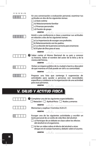 16
v. SALUD Y ACTITUD FISICA
REgistro
REgistro
REgistro
REgistro
REgistro
REgistro
REgistro
REgistro
Saber cantar el Himno Nacional de su país y conocer
su historia. Saber el nombre del autor de la letra y de la
música del himno.
Visitar un órgano público de tu ciudad o barrio y descubrir
de qué maneras el Club puede ser útil a su comunidad.
Memorizar y explicar I Corintios 9:24-27.
Preparar una lista que contenga 5 sugerencias de
actividades para ayudar a personas con necesidades
especíicas y colaborar en la organización de una actividad
para esas personas.
En una conversación o evaluación personal, examinar tus
actitudes en dos de los siguientes temas:
Asistir a una conferencia o clase y examinar sus actitudes
en relación a dos de los siguientes temas:
1
2
a) Auto-estima
b) Relacionamiento familiar
c) Finanzas personales
d) Presión de grupo
a) La importancia de escoger una profesión.
b) Relacionamiento con los padres.
c) La elección de la persona correcta para enamorar.
d) El plan de Dios para el sexo.
Completar una de las siguientes especialidades:
Natación I Aptitud isica Nudos y amarras
Escoger una de las siguientes actividades y escribir un
texto personal de un estilo de vida libre del alcohol:
a) Participar de un debate en clase sobre los efectos
del alcohol en el organismo.
b) Ver un vídeo sobre el efecto del alcohol u otras
drogas en el cuerpo humano y debatir sobre el asunto.
 