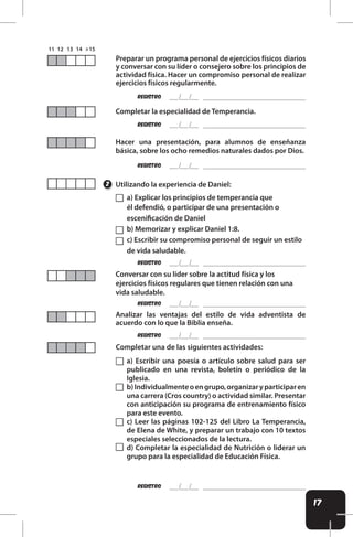 17
REgistro
REgistro
REgistro
REgistro
REgistro
REgistro
Preparar un programa personal de ejercicios físicos diarios
y conversar con su líder o consejero sobre los principios de
actividad física. Hacer un compromiso personal de realizar
ejercicios físicos regularmente.
Conversar con su líder sobre la actitud física y los
ejercicios físicos regulares que tienen relación con una
vida saludable.
Analizar las ventajas del estilo de vida adventista de
acuerdo con lo que la Biblia enseña.
Completar una de las siguientes actividades:
Completar la especialidad de Temperancia.
Hacer una presentación, para alumnos de enseñanza
básica, sobre los ocho remedios naturales dados por Dios.
REgistro
Utilizando la experiencia de Daniel:
2
a) Explicar los principios de temperancia que
él defendió, o participar de una presentación o
esceniicación de Daniel
b) Memorizar y explicar Daniel 1:8.
c) Escribir su compromiso personal de seguir un estilo
de vida saludable.
a) Escribir una poesía o artículo sobre salud para ser
publicado en una revista, boletín o periódico de la
Iglesia.
b)Individualmenteoengrupo,organizaryparticiparen
una carrera (Cros country) o actividad similar. Presentar
con anticipación su programa de entrenamiento físico
para este evento.
c) Leer las páginas 102-125 del Libro La Temperancia,
de Elena de White, y preparar un trabajo con 10 textos
especiales seleccionados de la lectura.
d) Completar la especialidad de Nutrición o liderar un
grupo para la especialidad de Educación Física.
 