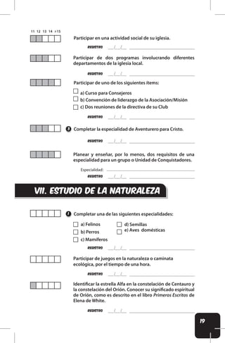 19
REgistro
REgistro
REgistro
REgistro
REgistro
REgistro
REgistro
REgistro
Participar en una actividad social de su iglesia.
Participar de dos programas involucrando diferentes
departamentos de la iglesia local.
Participar de uno de los siguientes ítems:
a) Curso para Consejeros
b) Convención de liderazgo de la Asociación/Misión
c) Dos reuniones de la directiva de su Club
Completar la especialidad de Aventurero para Cristo.
Completar una de las siguientes especialidades:
Planear y enseñar, por lo menos, dos requisitos de una
especialidad para un grupo o Unidad de Conquistadores.
Participar de juegos en la naturaleza o caminata
ecológica, por el tiempo de una hora.
Identiicar la estrella Alfa en la constelación de Centauro y
la constelación del Orión. Conocer su signiicado espiritual
de Orión, como es descrito en el libro Primeros Escritos de
Elena de White.
3
1
vIi. ESTUDIO DE LA NATURALEZA
a) Felinos
b) Perros
c) Mamíferos
d) Semillas
e) Aves domésticas
Especialidad:
 