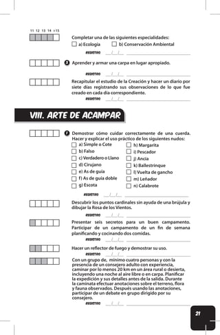 21
REgistro
REgistro
REgistro
REgistro
REgistro
REgistro
REgistro
REgistro
Completar una de las siguientes especialidades:
a) Ecología b) Conservación Ambiental
Aprender y armar una carpa en lugar apropiado.
Demostrar cómo cuidar correctamente de una cuerda.
Hacer y explicar el uso práctico de los siguientes nudos:
Recapitular el estudio de la Creación y hacer un diario por
siete días registrando sus observaciones de lo que fue
creado en cada día correspondiente.
Presentar seis secretos para un buen campamento.
Participar de un campamento de un in de semana
planiicando y cocinando dos comidas.
Descubrir los puntos cardinales sin ayuda de una brújula y
dibujar la Rosa de los Vientos.
Hacer un relector de fuego y demostrar su uso.
Con un grupo de, mínimo cuatro personas y con la
presencia de un consejero adulto con experiencia,
caminar por lo menos 20 km en un área rural o desierta,
incluyendo una noche al aire libre o en carpa. Planiicar
la expedición y sus detalles antes de la salida. Durante
la caminata efectuar anotaciones sobre el terreno, lora
y fauna observados. Después usando las anotaciones,
participar de un debate en grupo dirigido por su
consejero.
3
1
VIii. arte de acampar
a) Simple o Cote
b) Falso
c) Verdadero o Llano
d) Cirujano
e) As de guía
f) As de guía doble
g) Escota
h) Margarita
i) Pescador
j) Ancia
k) Ballestrinque
l) Vuelta de gancho
m) Leñador
n) Calabrote
 