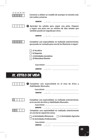 23
a) Acuática
b)Deportes
c)Actividadesrecreativas
d)NaturalezaSilvestre
ix. estilo de vida
REgistro
REgistro
Construir y utilizar un mueble de acampar en tamaño real,
con nudos y amarras.
Aprender las señales para seguir una pista. Preparar
y seguir una pista con un mínimo de diez señales que
también pueda ser seguida por otros.
Completar una especialidad en el área de Artes y
Habilidades Manuales.
Completar una especialidad, no realizada anteriormente,
en la sección de Artes y Habilidades Manuales.
Completar una especialidad, no realizada anteriormente,
que pueda ser contada para una de las Maestrías a seguir:
Completar una especialidad no realizada anteriormente
en una de las siguientes áreas:
4
1
a) Actividades Misioneras
b) Actividades Profesionales
c) Actividades Agrícolas
REgistro
Especialidad:
REgistro
Especialidad:
REgistro
Especialidad:
REgistro
Especialidad:
 