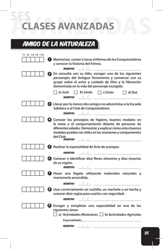 25
AVANZADAS
SES
CLASES AVANZADAS
amigo dE LA naturALEza
Memorizar, cantar o tocar el Himno de los Conquistadores
y conocer la historia del himno.
1
REgistro
REgistro
REgistro
REgistro
a) José c) Ester
b) Jonás d) Rut
En consulta con su líder, escoger uno de los siguientes
personajes del Antiguo Testamento y conversar con su
grupo sobre el amor y cuidado de Dios y la liberación
demostrada en la vida del personaje escogido.
Llevar por lo menos dos amigos no adventistas a la Escuela
Sabática o al Club de Conquistadores.
Conocer los principios de higiene, buenos modales en
la mesa y el comportamiento delante de personas de
diferentes edades. Demostrar y explicar cómo estos buenos
modales pueden ser útiles en las reuniones y campamentos
del Club.
2
3
4
REgistro
REgistro
REgistro
REgistro
Realizar la especialidad de Arte de acampar.
Conocer e identiicar diez lores silvestres y diez insectos
de su región.
Hacer una fogata utilizando materiales naturales y
mantenerla encendida.
Usar correctamente un cuchillo, un machete o un hacha y
conocer diez reglas para usarlos con seguridad.
Escoger y completar una especialidad en una de las
siguientes áreas:
5
6
7
8
9
a) Actividades Misioneras b) Actividades Agrícolas
REgistro
Especialidade:
 
