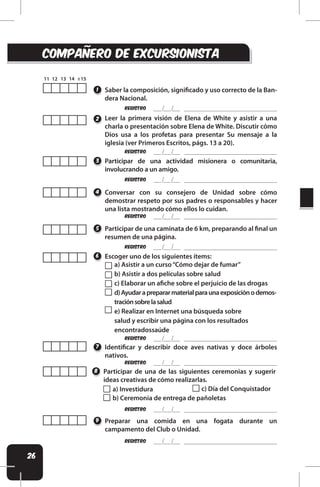 26
REgistro
REgistro
REgistro
REgistro
Identiicar y describir doce aves nativas y doce árboles
nativos.
Participar de una de las siguientes ceremonias y sugerir
ideas creativas de cómo realizarlas.
Preparar una comida en una fogata durante un
campamento del Club o Unidad.
7
8
9
compaÑero de excursionisTA
Saber la composición, signiicado y uso correcto de la Ban-
dera Nacional.
1
REgistro
REgistro
REgistro
REgistro
REgistro
Leer la primera visión de Elena de White y asistir a una
charla o presentación sobre Elena de White. Discutir cómo
Dios usa a los profetas para presentar Su mensaje a la
iglesia (ver Primeros Escritos, págs. 13 a 20).
Participar de una actividad misionera o comunitaria,
involucrando a un amigo.
Participar de una caminata de 6 km, preparando al inal un
resumen de una página.
Escoger uno de los siguientes ítems:
Conversar con su consejero de Unidad sobre cómo
demostrar respeto por sus padres o responsables y hacer
una lista mostrando cómo ellos lo cuidan.
2
3
5
6
4
a) Asistir a un curso“Cómo dejar de fumar”
b) Asistir a dos películas sobre salud
c) Elaborar un aiche sobre el perjuicio de las drogas
d)Ayudaraprepararmaterialparaunaexposiciónodemos-
traciónsobrelasalud
e) Realizar en Internet una búsqueda sobre
salud y escribir una página con los resultados
encontradossaúde
a) Investidura
b) Ceremonia de entrega de pañoletas
c) Día del Conquistador
 