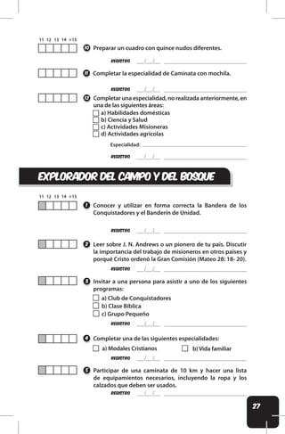 27
REgistro
Preparar un cuadro con quince nudos diferentes.
10
a) Habilidades domésticas
b) Ciencia y Salud
c) Actividades Misioneras
d) Actividades agricolas
REgistro
Completar la especialidad de Caminata con mochila.
Completar una especialidad, no realizada anteriormente, en
una de las siguientes áreas:
11
12
REgistro
Especialidad:
EXPLORADOR DEL CAMPO Y DEL BOSQUE
Conocer y utilizar en forma correcta la Bandera de los
Conquistadores y el Banderín de Unidad.
1
Leer sobre J. N. Andrews o un pionero de tu país. Discutir
la importancia del trabajo de misioneros en otros países y
porqué Cristo ordenó la Gran Comisión (Mateo 28: 18- 20).
2
REgistro
REgistro
REgistro
Participar de una caminata de 10 km y hacer una lista
de equipamientos necesarios, incluyendo la ropa y los
calzados que deben ser usados.
Completar una de las siguientes especialidades:
5
4
a) Modales Cristianos b) Vida familiar
REgistro
REgistro
Invitar a una persona para asistir a uno de los siguientes
programas:
3
a) Club de Conquistadores
b) Clase Bíblica
c) Grupo Pequeño
 