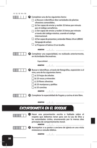 30
REgistro
REgistro
REgistro
Completar uno de los siguientes ítems:
Completar una especialidad, no realizada anteriormente,
en Actividades Recreativas.
Buscar e identiicar, a través de fotografías, exposición o al
vivo, uno de los siguientes ítems:
Completar la especialidad de Fogata y cocina al aire libre.
7
8
9
10
a) Buscar e identiicar diez variedades de plantas
silvestres comestibles.
b) Ser capaz de enviar y recibir 35 letras por minuto
por el código semafórico.
c) Ser capaz de enviar y recibir 35 letras por minuto
a través del código náutico, usando el código
internacional.
d)SercapazdepresentaryentenderMateo24enLIBRAS
(lenguajedeseñas).
e) Preparar el Salmo 23 en braille.
REgistro
Especialidad:
a) 25 hojas de árboles
b) 25 rocas y minerales
c) 25 lores silvestres
d) 25 mariposas y polillas
e) 25 conchas
excursionista EN EL BOSQUE
Hacer una presentación escrita o hablada sobre el
respeto que debemos tener para con la Ley de Dios y
las autoridades civiles, enumerando por lo menos diez
principios de comportamiento moral.
1
REgistro
REgistro
Acompañar a su pastor o anciano de iglesia en una visita
misionera o estudio bíblico.
2
 
