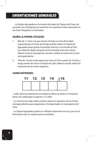 4
orientaciones generales
La Tarjeta Agrupadas es la reunión de todas las Tarjetas de Clases de
acuerdo con el programa ya existente; los requisitos están separados en
las Clases Regulares y Avanzadas.
QUIÉN LA PODRÁ UTILIZAR:
1. Más de 11 años: Los que inicien el Club con más de la edad
requerida para la Clase de Amigo podrán utilizar la Tarjeta de
Agrupadas para ajustar el período anterior a su entrada al Club
(ver tabla de abajo); después de la investidura de estas clases,
deberá retomar el programa normal y utilizar la tarjeta de la clase
correspondiente.
2. Más de 16 años: todo aquel que entre al Club a partir de 16 años y
tenga interés de iniciar la Tarjeta de Líder deberá cumplir todos los
requisitos de las clases regulares.
COMO ENTENDER:
- Cada columna representa una edad; la última se reiere a Conquista-
dores con edad igual o superior a 15 años.
- La columna de cada edad contiene todos los requisitos de las Clases
correspondientes para regularizar al Conquistador en el programa del
Club.
- La Tarjeta Agrupadas podrá ser utilizada solamente una vez, por eso al
inal posee solo un espacio para investidura.
11 12 13 14 >15
 
