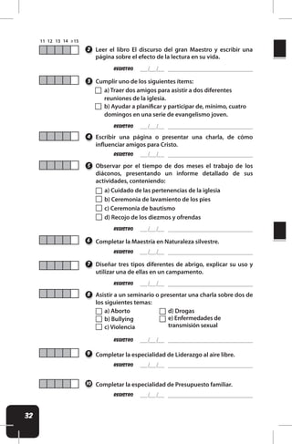 32
a) Cuidado de las pertenencias de la iglesia
b) Ceremonia de lavamiento de los pies
c) Ceremonia de bautismo
d) Recojo de los diezmos y ofrendas
a) Aborto
b) Bullying
c) Violencia
d) Drogas
e) Enfermedades de
transmisión sexual
REgistro
Asistir a un seminario o presentar una charla sobre dos de
los siguientes temas:
8
REgistro
Diseñar tres tipos diferentes de abrigo, explicar su uso y
utilizar una de ellas en un campamento.
7
REgistro
REgistro
REgistro
REgistro
REgistro
Observar por el tiempo de dos meses el trabajo de los
diáconos, presentando un informe detallado de sus
actividades, conteniendo:
Completar la Maestría en Naturaleza silvestre.
Completar la especialidad de Liderazgo al aire libre.
Completar la especialidad de Presupuesto familiar.
Escribir una página o presentar una charla, de cómo
inluenciar amigos para Cristo.
5
6
9
10
4
Cumplir uno de los siguientes ítems:
3
REgistro
REgistro
Leer el libro El discurso del gran Maestro y escribir una
página sobre el efecto de la lectura en su vida.
2
a) Traer dos amigos para asistir a dos diferentes
reuniones de la iglesia.
b) Ayudar a planiicar y participar de, mínimo, cuatro
domingos en una serie de evangelismo joven.
 