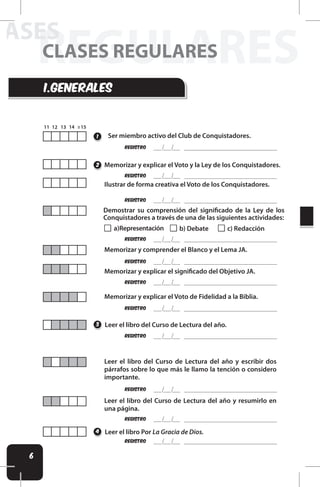 6
REGULARES
LASES
CLASES REGULARES
REgistro
REgistro
REgistro
REgistro
REgistro
Leer el libro del Curso de Lectura del año.
Leer el libro Por La Gracia de Dios.
Leer el libro del Curso de Lectura del año y escribir dos
párrafos sobre lo que más le llamo la tención o considero
importante.
Leer el libro del Curso de Lectura del año y resumirlo en
una página.
1
3
4
REgistro
Memorizar y explicar el Voto y la Ley de los Conquistadores.
2
REgistro
REgistro
REgistro
REgistro
REgistro
Ilustrar de forma creativa el Voto de los Conquistadores.
Memorizar y comprender el Blanco y el Lema JA.
Memorizar y explicar el signiicado del Objetivo JA.
Memorizar y explicar el Voto de Fidelidad a la Biblia.
Demostrar su comprensión del signiicado de la Ley de los
Conquistadores a través de una de las siguientes actividades:
a)Representación b) Debate c) Redacción
i.generales
Ser miembro activo del Club de Conquistadores.
 