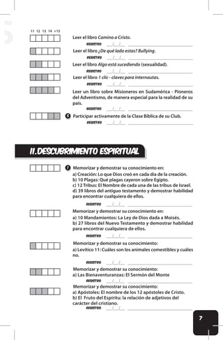 7
S
ii.descubrimiento espiritual
REgistro
REgistro
REgistro
REgistro
Leer el libro Camino a Cristo.
Leer el libro ¿De qué lado estas? Bullying.
Leer el libro Algo está sucediendo (sexualidad).
Leer el libro 1 clic - claves para internautas.
Leer un libro sobre Misioneros en Sudamérica - Pioneros
del Adventismo, de manera especial para la realidad de su
país.
REgistro
REgistro
REgistro
REgistro
REgistro
REgistro
REgistro
Participar activamente de la Clase Bíblica de su Club.
Memorizar y demostrar su conocimiento en:
Memorizar y demostrar su conocimiento en:
Memorizar y demostrar su conocimiento:
Memorizar y demostrar su conocimiento:
Memorizar y demostrar su conocimiento:
5
1
a) Creación: Lo que Dios creó en cada día de la creación.
b) 10 Plagas: Qué plagas cayeron sobre Egipto.
c) 12 Tribus: El Nombre de cada una de las tribus de Israel.
d) 39 libros del antiguo testamento y demostrar habilidad
para encontrar cualquiera de ellos.
a) 10 Mandamientos: La Ley de Dios dada a Moisés.
b) 27 libros del Nuevo Testamento y demostrar habilidad
para encontrar cualquiera de ellos.
a) Levítico 11: Cuáles son los animales comestibles y cuáles
no.
a) Las Bienaventuranzas: El Sermón del Monte
a) Apóstoles: El nombre de los 12 apóstoles de Cristo.
b) El Fruto del Espíritu: la relación de adjetivos del
carácter del cristiano.
 