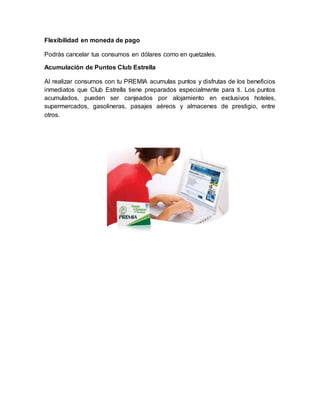 Flexibilidad en moneda de pago
Podrás cancelar tus consumos en dólares como en quetzales.
Acumulación de Puntos Club Estrella
Al realizar consumos con tu PREMIA acumulas puntos y disfrutas de los beneficios
inmediatos que Club Estrella tiene preparados especialmente para ti. Los puntos
acumulados, pueden ser canjeados por alojamiento en exclusivos hoteles,
supermercados, gasolineras, pasajes aéreos y almacenes de prestigio, entre
otros.
 