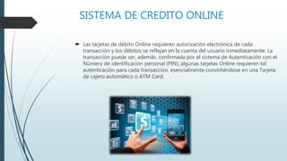 SISTEMA DE CREDITO ONLINE
 Las tarjetas de débito Online requieren autorización electrónica de cada
transacción y los débitos se reflejan en la cuenta del usuario inmediatamente. La
transacción puede ser, además, confirmada por el sistema de Autenticación con el
Número de identificación personal (PIN); algunas tarjetas Online requieren tal
autenticación para cada transacción, esencialmente convirtiéndose en una Tarjeta
de cajero automático o ATM Card.
 